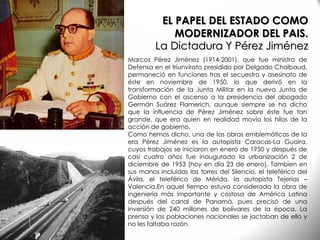 Marcos Pérez Jiménez (1914-2001), que fue ministro de
Defensa en el triunvirato presidido por Delgado Chalbaud,
permaneció en funciones tras el secuestro y asesinato de
éste en noviembre de 1950, lo que derivó en la
transformación de la Junta Militar en la nueva Junta de
Gobierno con el ascenso a la presidencia del abogado
Germán Suárez Flamerich, aunque siempre se ha dicho
que la influencia de Pérez Jiménez sobre éste fue tan
grande, que era quien en realidad movía los hilos de la
acción de gobierno.
Como hemos dicho, una de las obras emblemáticas de la
era Pérez Jiménez es la autopista Caracas-La Guaira,
cuyos trabajos se iniciaron en enero de 1950 y después de
casi cuatro años fue inaugurada la urbanización 2 de
diciembre de 1953 (hoy en día 23 de enero). Tambien en
sus manos incluidas las torres del Silencio, el teleférico del
Ávila, el teleférico de Mérida, la autopista Tejerías –
Valencia.En aquel tiempo estuvo considerada la obra de
ingeniería más importante y costosa de América Latina
después del canal de Panamá, pues precisó de una
inversión de 240 millones de bolívares de la época. La
prensa y las poblaciones nacionales se jactaban de ello y
no les faltaba razón.
EL PAPEL DEL ESTADO COMO
MODERNIZADOR DEL PAIS.
La Dictadura Y Pérez Jiménez
 