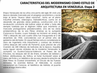 CARACTERISTICAS DEL MODERNISMO COMO ESTILO DE
ARQUITECTURA EN VENEZUELA. Etapa 2
Etapa Venezuela de los años cincuenta del siglo XX vivió una
época dorada marcada por el progreso económico y social
bajo el lema “Nuevo ideal nacional”, tanto en el plano
industrial (minería, siderúrgica, hidroeléctrica), como en el
desarrollo de grandes obras públicas, construcción civil, la
revaluación constante del bolívar sobre el dólar y todo ello
siempre tutelado por el régimen militar que mantenía un
marcado protagonismo presidencialista. Una de las obras
emblemáticas de la era Pérez Jiménez es la autopista
Caracas-La Guaira, cuyos trabajos se iniciaron en enero de
1950 y después de casi cuatro años fue inaugurada el 2 de
diciembre de 1953, coincidiendo con el primer año de
gobierno del dictador. En aquel tiempo estuvo considerada la
obra de ingeniería más importante y costosa de América
Latina después del canal de Panamá, pues precisó de una
inversión de 240 millones de bolívares de la época. Aquellas
obras siguen siendo símbolos de la moderna Venezuela: la
autopista La Guaira-Caracas-Valencia, el Paseo de los
Próceres, los bloques del 23 de Enero, estadios de béisbol y
fútbol, distribuidores de tráfico, el hotel Humboldt sobre el
cerro del Ávila y un teleférico de acceso desde la estación de
Mari Pérez; la Ciudad Universitaria, el Círculo de las Fuerzas
Armadas, la avenida Bolívar, el Helicoide, la ciudad
vacacional Los Caracas, el teleférico de Mérida, el puente
sobre el lago Maracaibo.
 