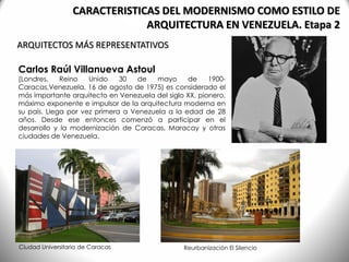 ARQUITECTOS MÁS REPRESENTATIVOS
CARACTERISTICAS DEL MODERNISMO COMO ESTILO DE
ARQUITECTURA EN VENEZUELA. Etapa 2
Carlos Raúl Villanueva Astoul
(Londres, Reino Unido 30 de mayo de 1900-
Caracas,Venezuela, 16 de agosto de 1975) es considerado el
más importante arquitecto en Venezuela del siglo XX, pionero,
máximo exponente e impulsor de la arquitectura moderna en
su país. Llega por vez primera a Venezuela a la edad de 28
años. Desde ese entonces comenzó a participar en el
desarrollo y la modernización de Caracas, Maracay y otras
ciudades de Venezuela.
Ciudad Universitaria de Caracas Reurbanización El Silencio
 