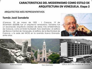 Tomás José Sanabria
(Caracas, 20 de marzo de 1922 - † Caracas, 19 de
diciembre de2008) fue un arquitecto venezolano. Sanabria fue
un reconocido arquitecto creador de obras más emblemáticas
de Caracas, como el Hotel Humboldt, Foro Libertador, el edificio
del Banco Central de Venezuela, el edificio de la Electricidad de
Caracas, y la sede del INCES en la avenida Nueva Granada,
entre otras.
ARQUITECTOS MÁS REPRESENTATIVOS
CARACTERISTICAS DEL MODERNISMO COMO ESTILO DE
ARQUITECTURA EN VENEZUELA. Etapa 2
Hotel Humboldt edificio de la Electricidad de CaracasForo Libertador
 