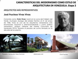 José Fructoso Vivas Vivas
Conocido como (Fruto Vivas) nació en la curva del Callejón del
Verde, municipio Jáuregui del estado Táchira; el 21 de enero
de 1928. Vivas es uno de los arquitectos venezolanos más
reconocidos nacional e internacionalmente y como político
venezolano, antiguo militante del Partido Comunista de
Venezuela (PCV); durante el proceso de Lucha Armada en la
década de los sesenta.
ARQUITECTOS MÁS REPRESENTATIVOS
CARACTERISTICAS DEL MODERNISMO COMO ESTILO DE
ARQUITECTURA EN VENEZUELA. Etapa 2
Pabellón Venezuela, Expo Hanóver Árbol para vivir Club Tachira
 