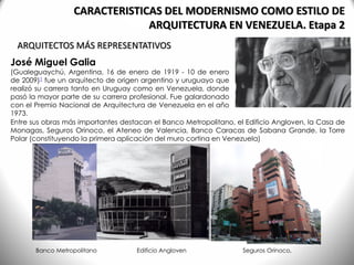 José Miguel Galia
(Gualeguaychú, Argentina, 16 de enero de 1919 - 10 de enero
de 2009)1 fue un arquitecto de origen argentino y uruguayo que
realizó su carrera tanto en Uruguay como en Venezuela, donde
pasó la mayor parte de su carrera profesional. Fue galardonado
con el Premio Nacional de Arquitectura de Venezuela en el año
1973.
ARQUITECTOS MÁS REPRESENTATIVOS
CARACTERISTICAS DEL MODERNISMO COMO ESTILO DE
ARQUITECTURA EN VENEZUELA. Etapa 2
Entre sus obras más importantes destacan el Banco Metropolitano, el Edificio Angloven, la Casa de
Monagas, Seguros Orinoco, el Ateneo de Valencia, Banco Caracas de Sabana Grande, la Torre
Polar (constituyendo la primera aplicación del muro cortina en Venezuela)
Banco Metropolitano Edificio Angloven Seguros Orinoco,
 