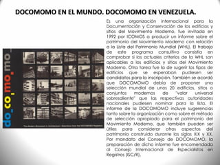 DOCOMOMO EN EL MUNDO. DOCOMOMO EN VENEZUELA.
Es una organización internacional para la
Documentación y Conservación de los edificios y
sitios del Movimiento Moderno, fue invitada en
1992 por ICOMOS a producir un informe sobre el
patrimonio del Movimiento Moderno con relación
a la Lista del Patrimonio Mundial (WHL). El trabajo
de este programa consultivo consistía en
comprobar si los actuales criterios de la WHL son
aplicables a los edificios y sitios del Movimiento
Moderno. Otra tarea fue la de sugerir los tipos de
edificios que se esperaban pudiesen ser
candidatos para la inscripción. También se acordó
que DOCOMOMO debía de proponer una
selección mundial de unos 20 edificios, sitios o
conjuntos modernos de "valor universal
sobresaliente" que las respectivas autoridades
nacionales pudiesen nominar para la lista. El
informe de la DOCOMOMO incluye sugerencias
tanto sobre la organización como sobre el método
de selección apropiado para el patrimonio del
Movimiento Moderno, que también pueden ser
útiles para considerar otros aspectos del
patrimonio construido durante los siglos XIX y XX.
Por mandato del Consejo de DOCOMOMO, la
preparación de dicho informe fue encomendada
al Consejo Internacional de Especialistas en
Registros (ISC/R).
 