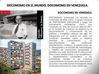 DOCOMOMO EN VENEZUELA
DOCOMOMO Venezuela fue lanzado en
noviembre de 2010 como un grupo nacional
de DOCOMOMO International y luego fue
formalmente establecido como una
fundación sin fines de lucro en abril de 2011
en la ciudad de Caracas. Su objetivo es la
documentación y conservación de los
edificios y complejos urbanos del siglo XX,
trabajando por su puesta en valor. La
fundación considera como su objetivo
principal el conocimiento y la
documentación del patrimonio
arquitectónico moderno, la preservación de
su salvaguarda y el estudio de metodologías
y criterios de intervención apropiados y
sensibles a su valor testimonial. En esta acción
tiene como interlocutores a los académicos,
a departamentos universitarios, a las
autoridades locales y las industrias
involucradas en el campo de la restauración,
así como a las instituciones encargadas de la
tutela del patrimonio en toda Venezuela.
DOCOMOMO EN EL MUNDO. DOCOMOMO EN VENEZUELA.
 