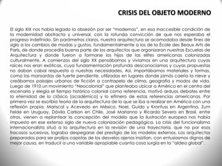 El siglo XIX nos había legado la obsesión por ser “modernos”, en esa inaccesible condición de
la modernidad abstracta y universal, con la rotunda convicción de que nos esperaba el
progreso indefinido. Sin parámetros claros, nuestra arquitectura se acomodaba desde fines de
siglo a los cambios de modas y gustos, fundamentalmente a los de la École des Beaux Arts de
París, de donde procedía buena parte de los arquitectos que organizaron nuestras Escuelas de
Arquitectura y donde fueron a formarse los hijos de las elites americanas colonizadas
culturalmente. A comienzos del siglo XX pensábamos y vivíamos en una arquitectura cuyas
raíces nos eran exóticas, cuya fundamentación profunda desconocíamos y cuyas propuestas
no daban cabal respuesta a nuestras necesidades. Así, importábamos materiales y formas,
como las mansardas de fuerte pendiente, utilizadas en lugares donde jamás caería la nieve y
creábamos paisajes urbanos de ficción a contrapelo de clima, geografía y modos de vida.
Luego de 1910 un movimiento “Neocolonial” que planteaba ubicar a América en el centro del
escenario y elegía el tiempo histórico colonial como referencia, motivó arduos debates entre
la eternidad de lo clásico (académico) y lo efímero de estas referencias americanas. Por
primera vez se escribía teoría de la arquitectura de lo que se iba a realizar en América con una
reflexión propia. Mariscal y Acevedo en México, Noel, Guido y Kronfuss en Argentina, Zum
Felde en Uruguay, Dávila Carlson en Chile, José Marianno y Ricardo Severo en Brasil, entre
otros, vienen a replantear la concepción del modelo que la ilustración europea nos había
impuesto en ese extenso siglo de nueva colonización pedagógica. La crisis del funcionalismo
internacionalista situó a la arquitectura en la revisión de una trayectoria, que no por esos
fracasos sucesivos, lograba despegarse del prestigio de los modelos externos. Los arquitectos
preparados para ser prolijos copistas de los desvelos ajenos insistían, con entusiasmos dignos de
mejor causa, en traducir a una variable apropiable cuanta cosa surgía en la “aldea global”.
CRISIS DEL OBJETO MODERNO
 