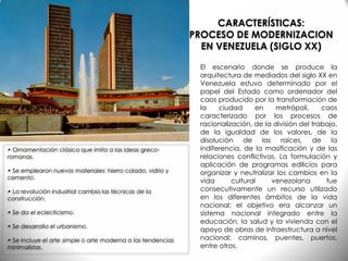 • Ornamentación clásica que imita a las ideas greco-
romanas.
• Se emplearon nuevos materiales: hierro colado, vidrio y
cemento.
• La revolución industrial cambia las técnicas de la
construcción.
• Se da el eclecticismo.
• Se desarrolla el urbanismo.
• Se incluye el arte simple o arte moderna a las tendencias
minimalistas.
El escenario donde se produce la
arquitectura de mediados del siglo XX en
Venezuela estuvo determinado por el
papel del Estado como ordenador del
caos producido por la transformación de
la ciudad en metrópoli, caos
caracterizado por los procesos de
racionalización, de la división del trabajo,
de la igualdad de los valores, de la
disolución de las raíces, de la
indiferencia, de la masificación y de las
relaciones conflictivas. La formulación y
aplicación de programas edilicios para
organizar y neutralizar los cambios en la
vida cultural venezolana fue
consecutivamente un recurso utilizado
en los diferentes ámbitos de la vida
nacional; el objetivo era alcanzar un
sistema nacional integrado entre la
educación, la salud y la vivienda con el
apoyo de obras de infraestructura a nivel
nacional: caminos, puentes, puertos,
entre otros.
CARACTERÍSTICAS:
PROCESO DE MODERNIZACION
EN VENEZUELA (SIGLO XX)
 