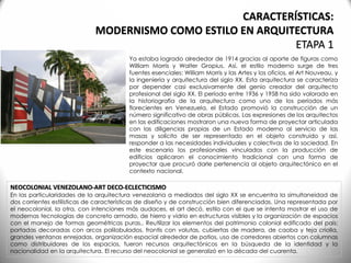 NEOCOLONIAL VENEZOLANO-ART DECO-ECLECTICISMO
En las particularidades de la arquitectura venezolana a mediados del siglo XX se encuentra la simultaneidad de
dos corrientes estilísticas de características de diseño y de construcción bien diferenciadas. Una representada por
el neocolonial, la otra, con intenciones más audaces, el art decó, estilo con el que se intenta mostrar el uso de
modernas tecnologías de concreto armado, de hierro y vidrio en estructuras visibles y la organización de espacios
con el manejo de formas geométricas puras.. Reutilizar los elementos del patrimonio colonial edificado del país:
portadas decoradas con arcos polilobulados, frontis con volutas, cubiertas de madera, de caoba y teja criolla,
grandes ventanas enrejadas, organización espacial alrededor de patios, uso de corredores abiertos con columnas
como distribuidores de los espacios, fueron recursos arquitectónicos en la búsqueda de la identidad y la
nacionalidad en la arquitectura. El recurso del neocolonial se generalizó en la década del cuarenta.
Ya estaba logrado alrededor de 1914 gracias al aporte de figuras como
William Morris y Walter Gropius. Así, el estilo moderno surge de tres
fuentes esenciales: William Morris y las Artes y los oficios, el Art Nouveau, y
la ingeniería y arquitectura del siglo XX. Esta arquitectura se caracteriza
por depender casi exclusivamente del genio creador del arquitecto
profesional del siglo XX. El período entre 1936 y 1958 ha sido valorado en
la historiografía de la arquitectura como uno de los períodos más
florecientes en Venezuela, el Estado promovió la construcción de un
número significativo de obras públicas. Las expresiones de los arquitectos
en las edificaciones mostraron una nueva forma de proyectar articulada
con las diligencias propias de un Estado moderno al servicio de las
masas y solícito de ser representado en el objeto construido y así,
responder a las necesidades individuales y colectivas de la sociedad. En
este escenario los profesionales vinculados con la producción de
edificios aplicaron el conocimiento tradicional con una forma de
proyectar que procuró darle pertenencia al objeto arquitectónico en el
contexto nacional.
CARACTERÍSTICAS:
MODERNISMO COMO ESTILO EN ARQUITECTURA
ETAPA 1
 