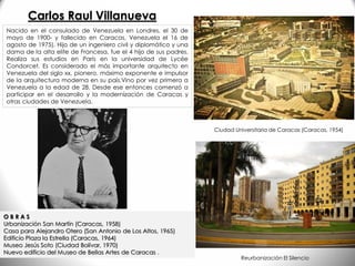 Nacido en el consulado de Venezuela en Londres, el 30 de
mayo de 1900- y fallecido en Caracas, Venezuela el 16 de
agosto de 1975). Hijo de un ingeniero civil y diplomático y una
dama de la alta elite de Francesa, fue el 4 hijo de sus padres.
Realiza sus estudios en París en la universidad de Lycée
Condorcet. Es considerado el más importante arquitecto en
Venezuela del siglo xx, pionero, máximo exponente e impulsor
de la arquitectura moderna en su país.Vino por vez primera a
Venezuela a la edad de 28. Desde ese entonces comenzó a
participar en el desarrollo y la modernización de Caracas y
otras ciudades de Venezuela.
O B R A S
Urbanización San Martín (Caracas, 1958)
Casa para Alejandro Otero (San Antonio de Los Altos, 1965)
Edificio Plaza la Estrella (Caracas, 1964)
Museo Jesús Soto (Ciudad Bolívar, 1970)
Nuevo edificio del Museo de Bellas Artes de Caracas .
Ciudad Universitaria de Caracas (Caracas, 1954)
Reurbanización El Silencio
Carlos Raul Villanueva
 