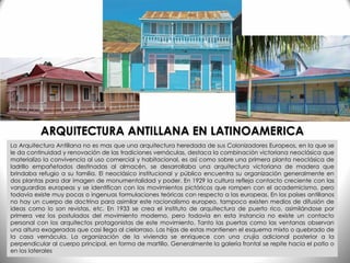 La Arquitectura Antillana no es mas que una arquitectura heredada de sus Colonizadores Europeos, en la que se
le da continuidad y renovación de las tradiciones vernáculas, destaca la combinación victoriana neoclásica que
materializo la convivencia al uso comercial y habitacional, es así como sobre una primera planta neoclásica de
ladrillo empañetados destinadas al almacén, se desarrollaba una arquitectura victoriana de madera que
brindaba refugio a su familia. El neoclásico institucional y público encuentra su organización generalmente en
dos plantas para dar imagen de monumentalidad y poder. En 1929 la cultura refleja contacto creciente con las
vanguardias europeas y se identifican con los movimientos pictóricos que rompen con el academicismo, pero
todavía existe muy pocas o ingenuas formulaciones teóricas con respecto a las europeas. En los países antillanos
no hay un cuerpo de doctrina para asimilar este racionalismo europeo, tampoco existen medios de difusión de
ideas como lo son revistas, etc. En 1933 se crea el instituto de arquitectura de puerto rico, asimilándose por
primera vez los postulados del movimiento moderno, pero todavía en esta instancia no existe un contacto
personal con los arquitectos protagonistas de este movimiento. Tanto las puertas como las ventanas observan
una altura exageradas que casi llega al cielorraso. Las hijas de estas mantienen el esquema mixto o quebrado de
la casa vernácula. La organización de la vivienda se enriquece con una crujía adicional posterior a la
perpendicular al cuerpo principal, en forma de martillo. Generalmente la galería frontal se repite hacia el patio o
en los laterales
ARQUITECTURA ANTILLANA EN LATINOAMERICA
 
