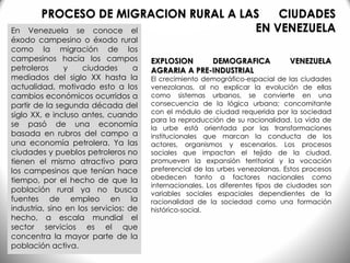 En Venezuela se conoce el
éxodo campesino o éxodo rural
como la migración de los
campesinos hacia los campos
petroleros y ciudades a
mediados del siglo XX hasta la
actualidad, motivado esto a los
cambios económicos ocurridos a
partir de la segunda década del
siglo XX, e incluso antes, cuando
se pasó de una economía
basada en rubros del campo a
una economía petrolera. Ya las
ciudades y pueblos petroleros no
tienen el mismo atractivo para
los campesinos que tenían hace
tiempo, por el hecho de que la
población rural ya no busca
fuentes de empleo en la
industria, sino en los servicios: de
hecho, a escala mundial el
sector servicios es el que
concentra la mayor parte de la
población activa.
EXPLOSION DEMOGRAFICA VENEZUELA
AGRARIA A PRE-INDUSTRIAL
El crecimiento demográfico-espacial de las ciudades
venezolanas, al no explicar la evolución de ellas
como sistemas urbanos, se convierte en una
consecuencia de la lógica urbana; concomitante
con el módulo de ciudad requerida por la sociedad
para la reproducción de su racionalidad. La vida de
la urbe está orientada por las transformaciones
institucionales que marcan la conducta de los
actores, organismos y escenarios. Los procesos
sociales que impactan el tejido de la ciudad,
promueven la expansión territorial y la vocación
preferencial de las urbes venezolanas. Estos procesos
obedecen tanto a factores nacionales como
internacionales. Los diferentes tipos de ciudades son
variables sociales espaciales dependientes de la
racionalidad de la sociedad como una formación
histórico-social.
PROCESO DE MIGRACION RURAL A LAS CIUDADES
EN VENEZUELA
 