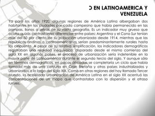 LOS ESTUDIOS DE URBANISMO EN LATINOAMERICA Y
VENEZUELA
Ya para los años 1920, algunas regiones de América Latina albergaban dos
habitantes en las ciudades por cada campesino que había permanecido en las
pampas, llanos o selvas de su vasta geografía. Es un indicador muy grueso que
oculta quizás contrastantes diferencias entre países: Argentina y el Cono Sur tenían
más del 50 por ciento de su población urbanizada desde 1914, mientras que las
repúblicas andinas o centroamericanas serían predominantemente rurales hasta
los cincuenta. A pesar de su relativa simplificación, los indicadores demográficos
registraban una realidad inequívoca: disparado desde el mismo comienzo del
siglo XX en algunos países, el proceso de urbanización sería indetenible en la
mayor parte de Latinoamérica durante el segundo tercio del siglo. Y aunque sólo
en términos demográficos, en pocas décadas se completaría un ciclo que había
tomado más de una centuria en Gran Bretaña y otros países industrializados y
urbanizados a lo largo del siglo XIX. Como en otras regiones del hoy llamado Tercer
Mundo, la acelerada urbanización de América Latina en el siglo XX acentuó las
concentraciones de un mapa que contrastaba con la dispersión y el atraso
rurales.
 