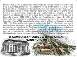 El estilo "Beaux Arts" es sobre todo el resultado de un siglo y medio de instrucción
bajo la autoridad, primero de la « Academia royale d'architecture », y después de
la revolución, de la sección de la arquitectura de la « Academia des Beaux-Arts ».
La organización bajo el Ansíen Régimen de la competición para el « Grand Prix de
Rome » en arquitectura, ofreciendo una oportunidad de estudiar en Roma,
imprimió sus códigos estéticos en el curso de la instrucción, que culminó durante el
Segundo Imperio (1850-1870) y la Tercera República que siguió. El estilo de
instrucción que produjo la arquitectura Beaux-Arts continuó sin una renovación
importante hasta 1968. La arquitectura influenció el estilo de los EE.UU. en el período
1885-1920. Otros arquitectos europeos del período 1860-1914 tendieron más bien a
gravitar hacia sus propios centros académicos nacionales, que enfocarlo a París.
Los arquitectos británicos del Clasicismo Imperial, en un desarrollo que culminaba
en los edificios del gobierno de sir Edwin Lutyens en Nueva Delhi, siguieron un curso
algo más independiente, debido a la política cultural seguida a finales del siglo XIX.
El Palais Garnier es uno de los emblemas de la arquitectura de estilo Beaux Arts.
EL CAMBIO DE ENFOQUE DEL BEAUX-ARTS AL
PLANNING TOWN
 