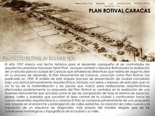 El año 1937 marca una fecha histórica para el desarrollo caraqueño al ser contratados los
arquitectos-urbanistas franceses Henri Prost, Jacques Lambert y Maurice Rotival para la realización
de un estudio para la ciudad de Caracas que señalara las directrices que habría de seguir la urbe
en su proceso de desarrollo. El Plan Monumental de Caracas, conocido como Plan Rotival, fue
publicado en 1939. El análisis de este singular proceso de proyectación de ciudad concebido
bajo una óptica principalmente arquitectónica, iniciado con ideas y esbozos de este plan que no
vio la luz de la materialización y las pautas que marcó para realizaciones arquitectónicas
efectuadas posteriormente La propuesta del Plan Rotival se centraba en la realización de una
Avenida Monumental que actuaría como el eje de composición de todo el sistema de espacios,
plazas, calles y avenidas que surcarían el área central de la ciudad y continuarían hacia los
nuevos desarrollos arquitectónicos y urbanos El Plan se compone primeramente de una propuesta
vial, basada en el ensanche y prolongación de calles existentes, la creación de calles nuevas y la
imposición de un esquema de diagonales, más propios del modelo elegido que de las
condiciones morfológicas y topográficas de la ciudad y su valle.
PLAN ROTIVAL CARACAS
 