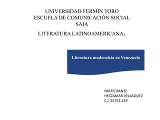 UNIVERSIDAD FERMIN TORO
ESCUELA DE COMUNICACIÓN SOCIAL
SAIA
LITERATURA LATINOAMERICANA.
PARTICIPANTE
HECZAMAR VELASQUEZ
C.I. 25752.239
Literatura modernista en Venezuela
 