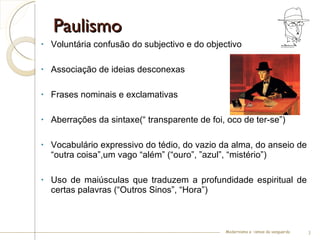 Paulismo Voluntária confusão do subjectivo e do objectivo  Associação de ideias desconexas  Frases nominais e exclamativas  Aberrações da sintaxe(“ transparente de foi, oco de ter-se”) Vocabulário expressivo do tédio, do vazio da alma, do anseio de “outra coisa”,um vago “além” (“ouro”, ”azul”, “mistério”) Uso de maiúsculas que traduzem a profundidade espiritual de certas palavras (“Outros Sinos”, “Hora”) Modernismo e –ismos da vanguarda 