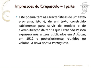 Impressões do Crepúsculo – I parte Este poema tem as características de um texto programa, isto é, de um texto construído sabiamente para servir de modelo e de exemplificação da teoria que Fernando Pessoa expusera nos artigos publicados em  A Águia , em 1912 e posteriormente reunidos no volume   A nova poesia Portuguesa . Modernismo e –ismos da vanguarda 