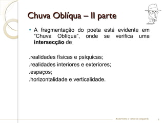 Chuva Oblíqua – II parte A fragmentação do poeta está evidente em “Chuva Oblíqua”, onde se verifica uma  intersecção  de  .realidades físicas e psíquicas;  .realidades interiores e exteriores; .espaços;  .horizontalidade e verticalidade. Modernismo e –ismos da vanguarda 