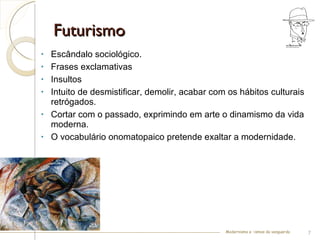 Futurismo Escândalo sociológico. Frases exclamativas Insultos Intuito de desmistificar, demolir, acabar com os hábitos culturais retrógados. Cortar com o passado, exprimindo em arte o dinamismo da vida moderna.  O vocabulário onomatopaico pretende exaltar a modernidade. Modernismo e –ismos da vanguarda 
