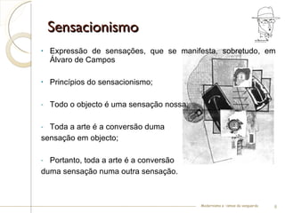 Sensacionismo  Expressão de sensações, que se manifesta, sobretudo, em Álvaro de Campos Princípios do sensacionismo; Todo o objecto é uma sensação nossa; Toda a arte é a conversão duma  sensação em objecto; Portanto, toda a arte é a conversão  duma sensação numa outra sensação. Modernismo e –ismos da vanguarda 