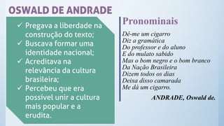 OSWALD DE ANDRADE
✓ Pregava a liberdade na
construção do texto;
✓ Buscava formar uma
identidade nacional;
✓ Acreditava na
relevância da cultura
brasileira;
✓ Percebeu que era
possível unir a cultura
mais popular e a
erudita.
Pronominais
Dê-me um cigarro
Diz a gramática
Do professor e do aluno
E do mulato sabido
Mas o bom negro e o bom branco
Da Nação Brasileira
Dizem todos os dias
Deixa disso camarada
Me dá um cigarro.
ANDRADE, Oswald de.
 