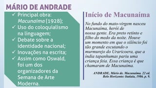 MÁRIO DE ANDRADE
✓ Principal obra:
Macunaíma (1928);
✓ Uso do coloquialismo
na linguagem;
✓ Debate sobre a
identidade nacional;
✓ Inovações na escrita;
✓ Assim como Oswald,
foi um dos
organizadores da
Semana de Arte
Moderna.
Início de Macunaíma
No fundo do mato-virgem nasceu
Macunaíma, herói de
nossa gente. Era preto retinto e
filho do medo da noite. Houve
um momento em que o silêncio foi
tão grande escutando o
murmurejo do Uraricoera, que a
índia tapanhumas pariu uma
criança feia. Essa criança é que
chamaram de Macunaíma.
ANDRADE, Mário de. Macunaíma. 22 ed.
Belo Horizonte: Itatiaia, 1986. p. 9.
 
