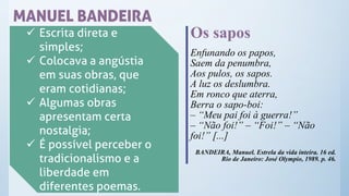 MANUEL BANDEIRA
✓ Escrita direta e
simples;
✓ Colocava a angústia
em suas obras, que
eram cotidianas;
✓ Algumas obras
apresentam certa
nostalgia;
✓ É possível perceber o
tradicionalismo e a
liberdade em
diferentes poemas.
Os sapos
Enfunando os papos,
Saem da penumbra,
Aos pulos, os sapos.
A luz os deslumbra.
Em ronco que aterra,
Berra o sapo-boi:
– “Meu pai foi à guerra!”
– “Não foi!” – “Foi!” – “Não
foi!” [...]
BANDEIRA, Manuel. Estrela da vida inteira. 16 ed.
Rio de Janeiro: José Olympio, 1989. p. 46.
 