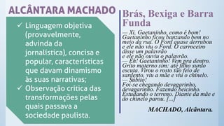 ALCÂNTARA MACHADO
✓ Linguagem objetiva
(provavelmente,
advinda da
jornalística), concisa e
popular, características
que davam dinamismo
às suas narrativas;
✓ Observação crítica das
transformações pelas
quais passava a
sociedade paulista.
Brás, Bexiga e Barra
Funda
— Xi, Gaetaninho, como é bom!
Gaetaninho ficou banzando bem no
meio da rua. O Ford quase derrubou
e ele não viu o Ford. O carroceiro
disse um palavrão
e ele não ouviu o palavrão.
— Eh! Gaetaninho! Vem pra dentro.
Grito materno sim: até filho surdo
escuta. Virou o rosto tão feio de
sardento, viu a mãe e viu o chinelo.
— Súbito!
Foi-se chegando devagarinho,
devagarinho. Fazendo beicinho.
Estudando o terreno. Diante da mãe e
do chinelo parou. [...]
MACHADO, Alcântara.
 