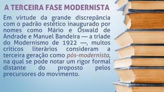 A TERCEIRA FASE MODERNISTA
Em virtude da grande discrepância
com o padrão estético inaugurado por
nomes como Mário e Oswald de
Andrade e Manuel Bandeira — a tríade
do Modernismo de 1922 —, muitos
críticos literários consideram a
terceira geração como pós-modernista,
na qual se pode notar um rigor formal
distante do proposto pelos
precursores do movimento.
 