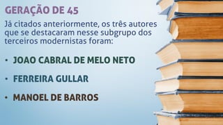 GERAÇÃO DE 45
Já citados anteriormente, os três autores
que se destacaram nesse subgrupo dos
terceiros modernistas foram:
• JOAO CABRAL DE MELO NETO
• FERREIRA GULLAR
• MANOEL DE BARROS
 