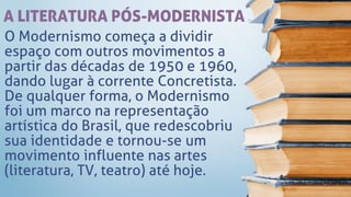 A LITERATURA PÓS-MODERNISTA
O Modernismo começa a dividir
espaço com outros movimentos a
partir das décadas de 1950 e 1960,
dando lugar à corrente Concretista.
De qualquer forma, o Modernismo
foi um marco na representação
artística do Brasil, que redescobriu
sua identidade e tornou-se um
movimento influente nas artes
(literatura, TV, teatro) até hoje.
 