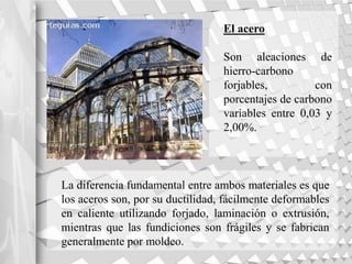 El acero
Son aleaciones de
hierro-carbono
forjables, con
porcentajes de carbono
variables entre 0,03 y
2,00%.
La diferencia fundamental entre ambos materiales es que
los aceros son, por su ductilidad, fácilmente deformables
en caliente utilizando forjado, laminación o extrusión,
mientras que las fundiciones son frágiles y se fabrican
generalmente por moldeo.
 