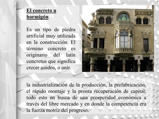 El concreto u
hormigón
Es un tipo de piedra
artificial muy utilizada
en la construcción. El
término concreto es
originario del latín
concretus que significa
crecer unidos, o unir.
la industrialización de la producción, la prefabricación,
el rápido montaje y la pronta recuperación de capital;
todo esto en busca de una prosperidad económica a
través del libre mercado y en donde la competencia era
la fuerza motriz del progreso.
 