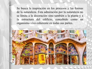 Se busca la inspiración en los procesos y las formas
de la naturaleza. Esta admiración por la naturaleza no
se limita a la decoración sino también a la planta y a
la estructura del edificio, concebido como un
organismo vivo coherente en todas sus partes.
 