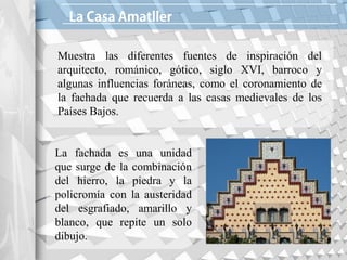 Muestra las diferentes fuentes de inspiración del
arquitecto, románico, gótico, siglo XVI, barroco y
algunas influencias foráneas, como el coronamiento de
la fachada que recuerda a las casas medievales de los
Países Bajos.
La fachada es una unidad
que surge de la combinación
del hierro, la piedra y la
policromía con la austeridad
del esgrafiado, amarillo y
blanco, que repite un solo
dibujo.
 