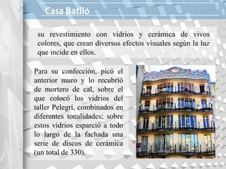 ó
su revestimiento con vidrios y cerámica de vivos
colores, que crean diversos efectos visuales según la luz
que incide en ellos.
Para su confección, picó el
anterior muro y lo recubrió
de mortero de cal, sobre el
que colocó los vidrios del
taller Pelegrí, combinados en
diferentes tonalidades; sobre
estos vidrios esparció a todo
lo largo de la fachada una
serie de discos de cerámica
(un total de 330).
 