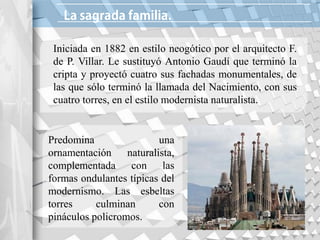 Iniciada en 1882 en estilo neogótico por el arquitecto F.
de P. Villar. Le sustituyó Antonio Gaudí que terminó la
cripta y proyectó cuatro sus fachadas monumentales, de
las que sólo terminó la llamada del Nacimiento, con sus
cuatro torres, en el estilo modernista naturalista.
Predomina una
ornamentación naturalista,
complementada con las
formas ondulantes típicas del
modernismo. Las esbeltas
torres culminan con
pináculos policromos.
 