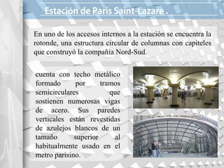 ó
En uno de los accesos internos a la estación se encuentra la
rotonde, una estructura circular de columnas con capiteles
que construyó la compañía Nord-Sud.
cuenta con techo metálico
formado por tramos
semicirculares que
sostienen numerosas vigas
de acero. Sus paredes
verticales están revestidas
de azulejos blancos de un
tamaño superior al
habitualmente usado en el
metro parisino.
 