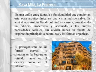 à
Es una unión entre fantasía y funcionalidad que convierten
esta obra arquitectónica en una visita indispensable. Es
aquí donde Antoni Gaudí culminó su carrera, concibiendo
un edificio modernista y adecuado a las nuevas
necesidades sociales, sin olvidar nunca su fuente de
inspiración principal: la naturaleza y las formas orgánicas.
El protagonismo de las
formas curvas y
sinuosas en la Pedrera es
rotundo, tanto en el
exterior como en el
interior.
 