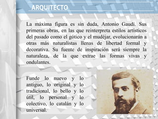 La máxima figura es sin duda, Antonio Gaudí. Sus
primeras obras, en las que reinterpreta estilos artísticos
del pasado como el gótico y el mudéjar, evolucionarán a
otras más naturalistas llenas de libertad formal y
decorativa. Su fuente de inspiración será siempre la
naturaleza, de la que extrae las formas vivas y
ondulantes.
Funde lo nuevo y lo
antiguo, lo original y lo
tradicional, lo bello y lo
útil, lo personal y lo
colectivo, lo catalán y lo
universal.
 