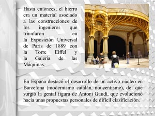 Hasta entonces, el hierro
era un material asociado
a las construcciones de
los ingenieros que
triunfaron en
la Exposición Universal
de París de 1889 con
la Torre Eiffel y
la Galería de las
Máquinas.
En España destacó el desarrollo de un activo núcleo en
Barcelona (modernismo catalán, noucentisme), del que
surgió la genial figura de Antoni Gaudí, que evolucionó
hacia unas propuestas personales de difícil clasificación.
 