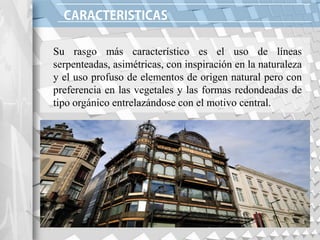 Su rasgo más característico es el uso de líneas
serpenteadas, asimétricas, con inspiración en la naturaleza
y el uso profuso de elementos de origen natural pero con
preferencia en las vegetales y las formas redondeadas de
tipo orgánico entrelazándose con el motivo central.
 