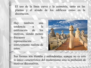 El uso de la línea curva y la asimetría, tanto en las
plantas y el alzado de los edificios como en la
decoración.
Hay también una
tendencia a la
estilización de los
motivos, siendo menos
frecuente la
representación
estrictamente realista de
estos.
Sus formas son blandas y redondeadas, aunque no es esto
lo único característico del modernismo sino la profusión de
motivos decorativos.
 