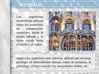 Los arquitectos
modernistas utilizan
todos los materiales
de construcción
conocidos, desde la
piedra labrada y la
tierra cocida hasta
el hierro y el vidrio.
Junto a los materiales más clásicos, aplican que tuvieron
prestigio en determinadas épocas, como la cerámica, la
porcelana, el barro cocido, los escayolados árabes, etc.
 