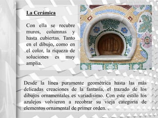 La Cerámica
Con ella se recubre
muros, columnas y
hasta cubiertas. Tanto
en el dibujo, como en
el color, la riqueza de
soluciones es muy
amplia.
Desde la línea puramente geométrica hasta las más
delicadas creaciones de la fantasía, el trazado de los
dibujos ornamentales es variadísimo. Con este estilo los
azulejos volvieron a recobrar su vieja categoría de
elementos ornamental de primer orden. .
 