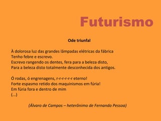 Ode triunfal
À dolorosa luz das grandes lâmpadas elétricas da fábrica
Tenho febre e escrevo.
Escrevo rangendo os dentes, fera para a beleza disto,
Para a beleza disto totalmente desconhecida dos antigos.
Ó rodas, ó engrenagens, r-r-r-r-r-r eterno!
Forte espasmo retido dos maquinismos em fúria!
Em fúria fora e dentro de mim
(...)
(Álvaro de Campos – heterônimo de Fernando Pessoa)
Futurismo
 