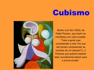 Cubismo
Mulher com flor (1932), de
Pablo Picasso, que assim se
manifestou em certa ocasião:
“Toda a gente quer
compreender a arte. Por que
não tentam compreender as
canções de um pássaro? [...]
Pessoas que querem explicar
telas normalmente ladram para
a árvore errada”.
 