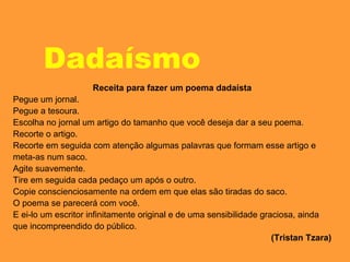 Dadaísmo
Receita para fazer um poema dadaísta
Pegue um jornal.
Pegue a tesoura.
Escolha no jornal um artigo do tamanho que você deseja dar a seu poema.
Recorte o artigo.
Recorte em seguida com atenção algumas palavras que formam esse artigo e
meta-as num saco.
Agite suavemente.
Tire em seguida cada pedaço um após o outro.
Copie conscienciosamente na ordem em que elas são tiradas do saco.
O poema se parecerá com você.
E ei-lo um escritor infinitamente original e de uma sensibilidade graciosa, ainda
que incompreendido do público.
(Tristan Tzara)
 