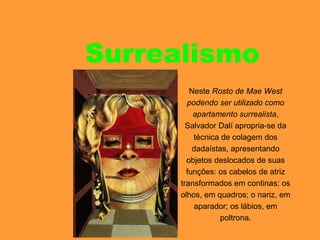Surrealismo
Neste Rosto de Mae West
podendo ser utilizado como
apartamento surrealista,
Salvador Dalí apropria-se da
técnica de colagem dos
dadaístas, apresentando
objetos deslocados de suas
funções: os cabelos de atriz
transformados em continas; os
olhos, em quadros; o nariz, em
aparador; os lábios, em
poltrona.
 
