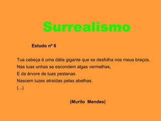 Surrealismo
Estudo nº 6
Tua cabeça é uma dália gigante que se desfolha nos meus braços.
Nas tuas unhas se escondem algas vermelhas,
E da árvore de tuas pestanas
Nascem luzes atraídas pelas abelhas.
(...)
(Murilo Mendes)
 