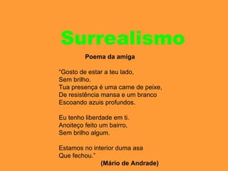 Surrealismo
Poema da amiga
“Gosto de estar a teu lado,
Sem brilho.
Tua presença é uma carne de peixe,
De resistência mansa e um branco
Escoando azuis profundos.
Eu tenho liberdade em ti.
Anoiteço feito um bairro,
Sem brilho algum.
Estamos no interior duma asa
Que fechou.”
(Mário de Andrade)
 